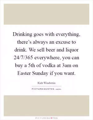 Drinking goes with everything, there’s always an excuse to drink. We sell beer and liquor 24/7/365 everywhere, you can buy a 5th of vodka at 3am on Easter Sunday if you want Picture Quote #1