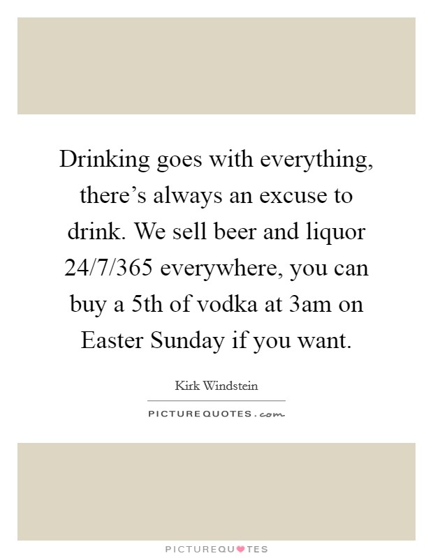 Drinking goes with everything, there's always an excuse to drink. We sell beer and liquor 24/7/365 everywhere, you can buy a 5th of vodka at 3am on Easter Sunday if you want. Picture Quote #1