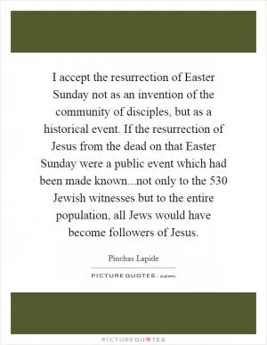 I accept the resurrection of Easter Sunday not as an invention of the community of disciples, but as a historical event. If the resurrection of Jesus from the dead on that Easter Sunday were a public event which had been made known...not only to the 530 Jewish witnesses but to the entire population, all Jews would have become followers of Jesus Picture Quote #1