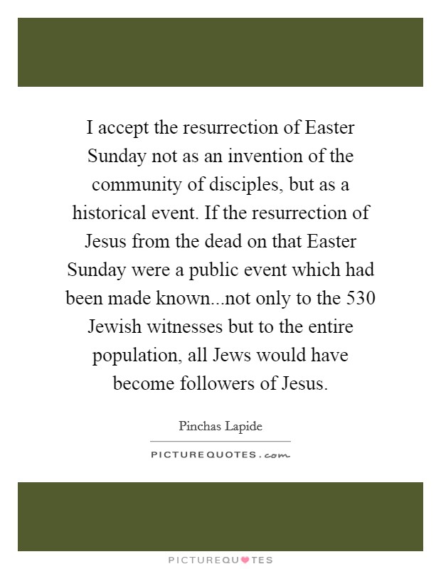 I accept the resurrection of Easter Sunday not as an invention of the community of disciples, but as a historical event. If the resurrection of Jesus from the dead on that Easter Sunday were a public event which had been made known...not only to the 530 Jewish witnesses but to the entire population, all Jews would have become followers of Jesus. Picture Quote #1