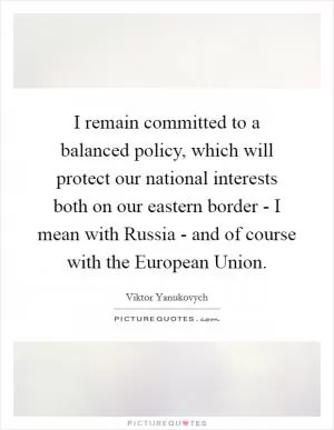 I remain committed to a balanced policy, which will protect our national interests both on our eastern border - I mean with Russia - and of course with the European Union Picture Quote #1