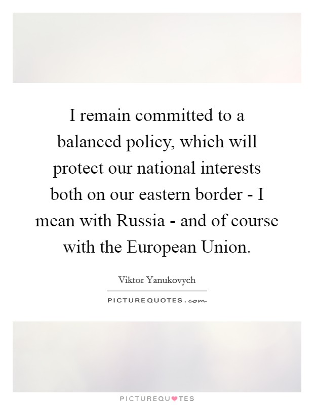 I remain committed to a balanced policy, which will protect our national interests both on our eastern border - I mean with Russia - and of course with the European Union. Picture Quote #1
