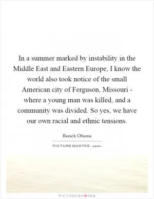 In a summer marked by instability in the Middle East and Eastern Europe, I know the world also took notice of the small American city of Ferguson, Missouri - where a young man was killed, and a community was divided. So yes, we have our own racial and ethnic tensions Picture Quote #1