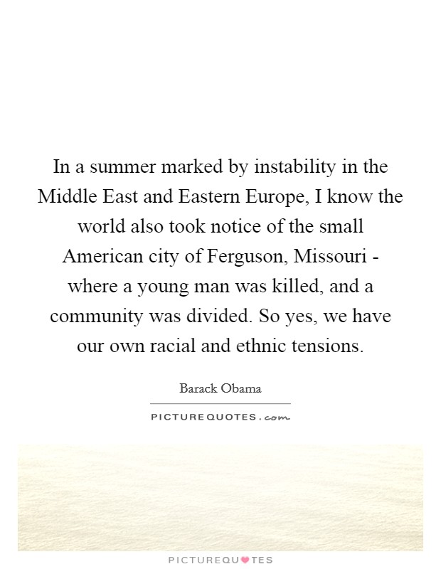 In a summer marked by instability in the Middle East and Eastern Europe, I know the world also took notice of the small American city of Ferguson, Missouri - where a young man was killed, and a community was divided. So yes, we have our own racial and ethnic tensions. Picture Quote #1