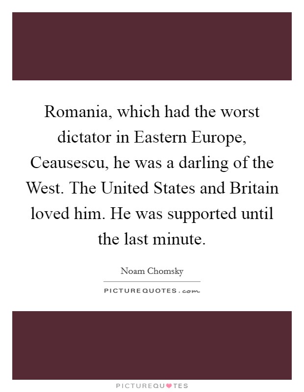 Romania, which had the worst dictator in Eastern Europe, Ceausescu, he was a darling of the West. The United States and Britain loved him. He was supported until the last minute. Picture Quote #1