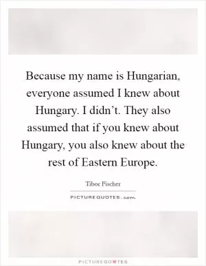 Because my name is Hungarian, everyone assumed I knew about Hungary. I didn’t. They also assumed that if you knew about Hungary, you also knew about the rest of Eastern Europe Picture Quote #1