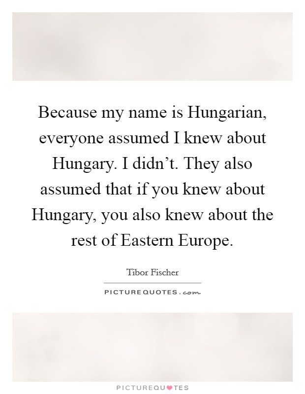 Because my name is Hungarian, everyone assumed I knew about Hungary. I didn't. They also assumed that if you knew about Hungary, you also knew about the rest of Eastern Europe. Picture Quote #1