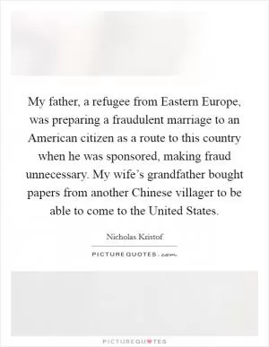 My father, a refugee from Eastern Europe, was preparing a fraudulent marriage to an American citizen as a route to this country when he was sponsored, making fraud unnecessary. My wife’s grandfather bought papers from another Chinese villager to be able to come to the United States Picture Quote #1