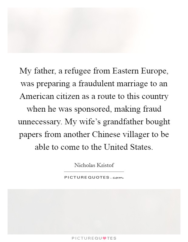 My father, a refugee from Eastern Europe, was preparing a fraudulent marriage to an American citizen as a route to this country when he was sponsored, making fraud unnecessary. My wife's grandfather bought papers from another Chinese villager to be able to come to the United States. Picture Quote #1