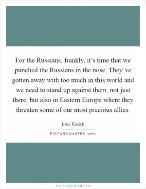 For the Russians, frankly, it’s time that we punched the Russians in the nose. They’ve gotten away with too much in this world and we need to stand up against them, not just there, but also in Eastern Europe where they threaten some of our most precious allies Picture Quote #1