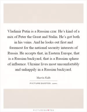 Vladimir Putin is a Russian czar. He’s kind of a mix of Peter the Great and Stalin. He’s got both in his veins. And he looks out first and foremost for the national security interests of Russia. He accepts that, in Eastern Europe, that is a Russian backyard, that is a Russian sphere of influence. Ukraine lives most uncomfortably and unhappily in a Russian backyard Picture Quote #1
