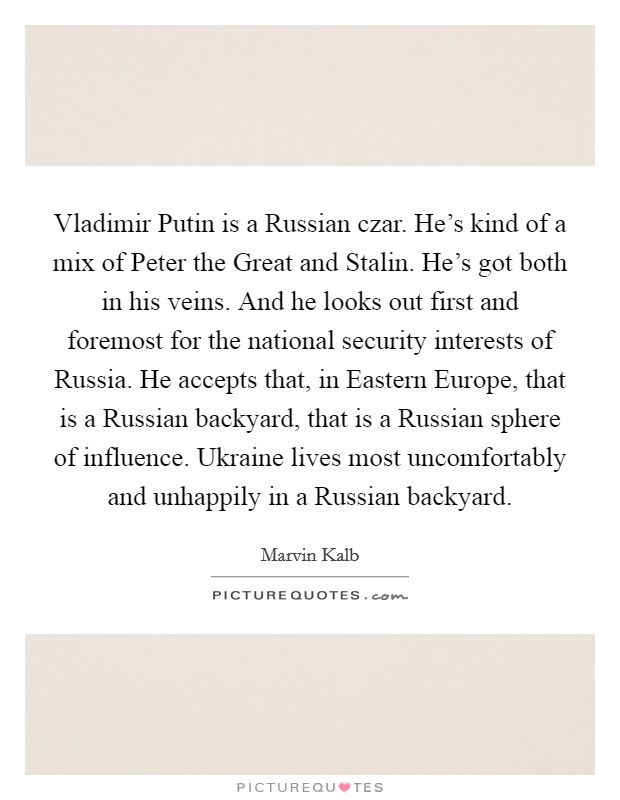 Vladimir Putin is a Russian czar. He's kind of a mix of Peter the Great and Stalin. He's got both in his veins. And he looks out first and foremost for the national security interests of Russia. He accepts that, in Eastern Europe, that is a Russian backyard, that is a Russian sphere of influence. Ukraine lives most uncomfortably and unhappily in a Russian backyard. Picture Quote #1