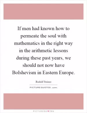 If men had known how to permeate the soul with mathematics in the right way in the arithmetic lessons during these past years, we should not now have Bolshevism in Eastern Europe Picture Quote #1