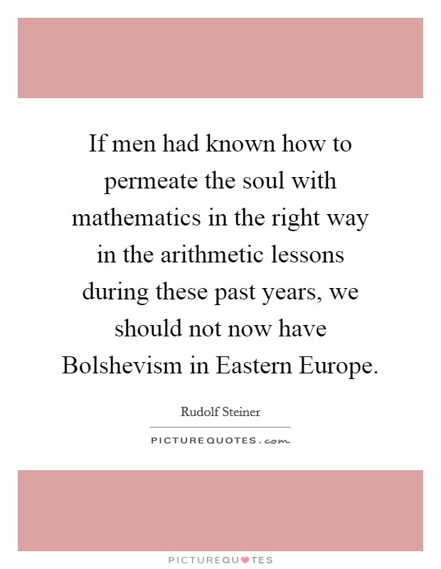 If men had known how to permeate the soul with mathematics in the right way in the arithmetic lessons during these past years, we should not now have Bolshevism in Eastern Europe. Picture Quote #1