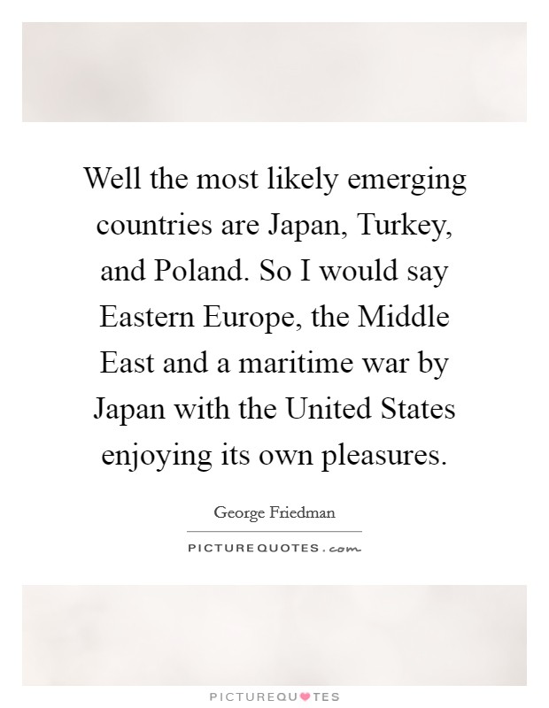 Well the most likely emerging countries are Japan, Turkey, and Poland. So I would say Eastern Europe, the Middle East and a maritime war by Japan with the United States enjoying its own pleasures. Picture Quote #1