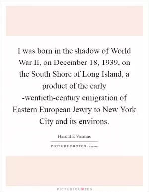 I was born in the shadow of World War II, on December 18, 1939, on the South Shore of Long Island, a product of the early -wentieth-century emigration of Eastern European Jewry to New York City and its environs Picture Quote #1