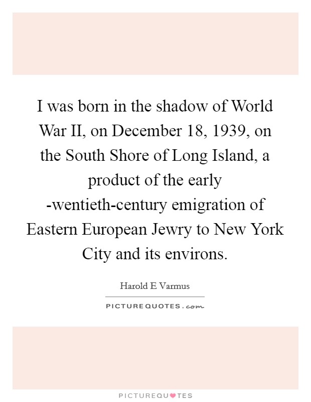 I was born in the shadow of World War II, on December 18, 1939, on the South Shore of Long Island, a product of the early -wentieth-century emigration of Eastern European Jewry to New York City and its environs. Picture Quote #1