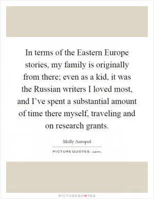 In terms of the Eastern Europe stories, my family is originally from there; even as a kid, it was the Russian writers I loved most, and I’ve spent a substantial amount of time there myself, traveling and on research grants Picture Quote #1