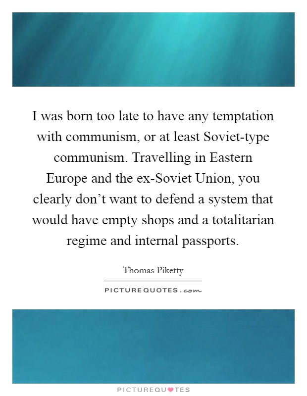 I was born too late to have any temptation with communism, or at least Soviet-type communism. Travelling in Eastern Europe and the ex-Soviet Union, you clearly don't want to defend a system that would have empty shops and a totalitarian regime and internal passports. Picture Quote #1