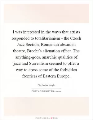 I was interested in the ways that artists responded to totalitarianism - the Czech Jazz Section, Romanian absurdist theatre, Brecht’s alienation effect. The anything-goes, anarchic qualities of jazz and Surrealism seemed to offer a way to cross some of the forbidden frontiers of Eastern Europe Picture Quote #1
