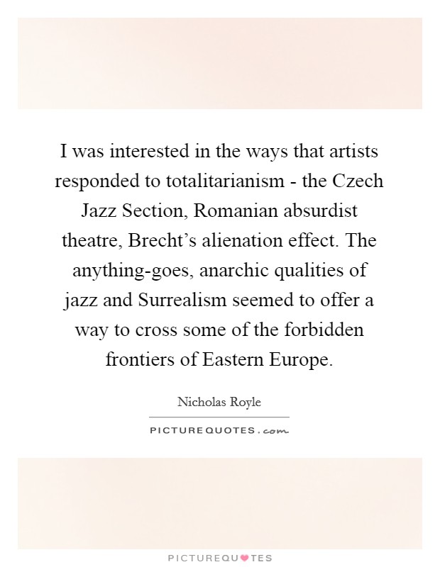 I was interested in the ways that artists responded to totalitarianism - the Czech Jazz Section, Romanian absurdist theatre, Brecht's alienation effect. The anything-goes, anarchic qualities of jazz and Surrealism seemed to offer a way to cross some of the forbidden frontiers of Eastern Europe. Picture Quote #1