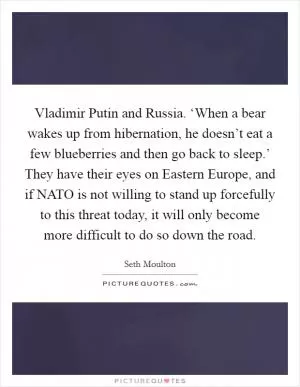 Vladimir Putin and Russia. ‘When a bear wakes up from hibernation, he doesn’t eat a few blueberries and then go back to sleep.’ They have their eyes on Eastern Europe, and if NATO is not willing to stand up forcefully to this threat today, it will only become more difficult to do so down the road Picture Quote #1