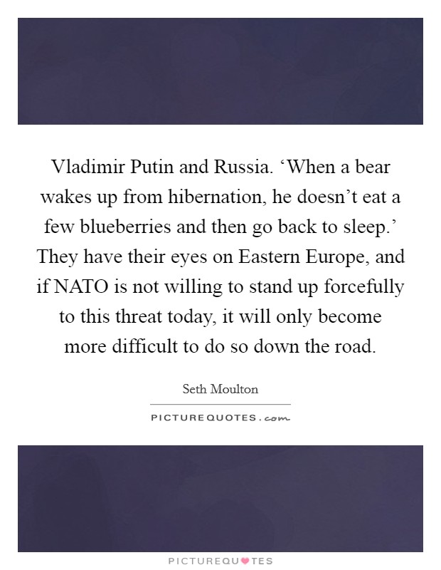 Vladimir Putin and Russia. ‘When a bear wakes up from hibernation, he doesn't eat a few blueberries and then go back to sleep.' They have their eyes on Eastern Europe, and if NATO is not willing to stand up forcefully to this threat today, it will only become more difficult to do so down the road. Picture Quote #1