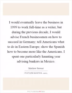 I would eventually leave the business in 1999 to work full-time as a writer, but during the previous decade, I would advise French businessmen on how to succeed in Germany; tell Americans what to do in Eastern Europe; show the Spanish how to become more like the Americans. I spent one particularly haunting year advising bankers in Mexico Picture Quote #1