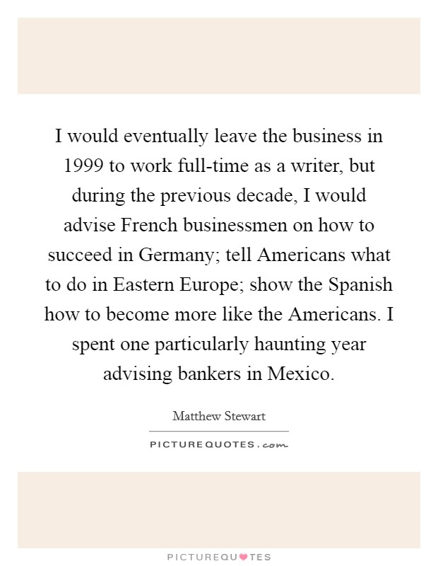I would eventually leave the business in 1999 to work full-time as a writer, but during the previous decade, I would advise French businessmen on how to succeed in Germany; tell Americans what to do in Eastern Europe; show the Spanish how to become more like the Americans. I spent one particularly haunting year advising bankers in Mexico. Picture Quote #1