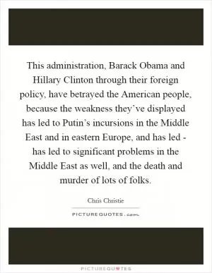 This administration, Barack Obama and Hillary Clinton through their foreign policy, have betrayed the American people, because the weakness they’ve displayed has led to Putin’s incursions in the Middle East and in eastern Europe, and has led - has led to significant problems in the Middle East as well, and the death and murder of lots of folks Picture Quote #1