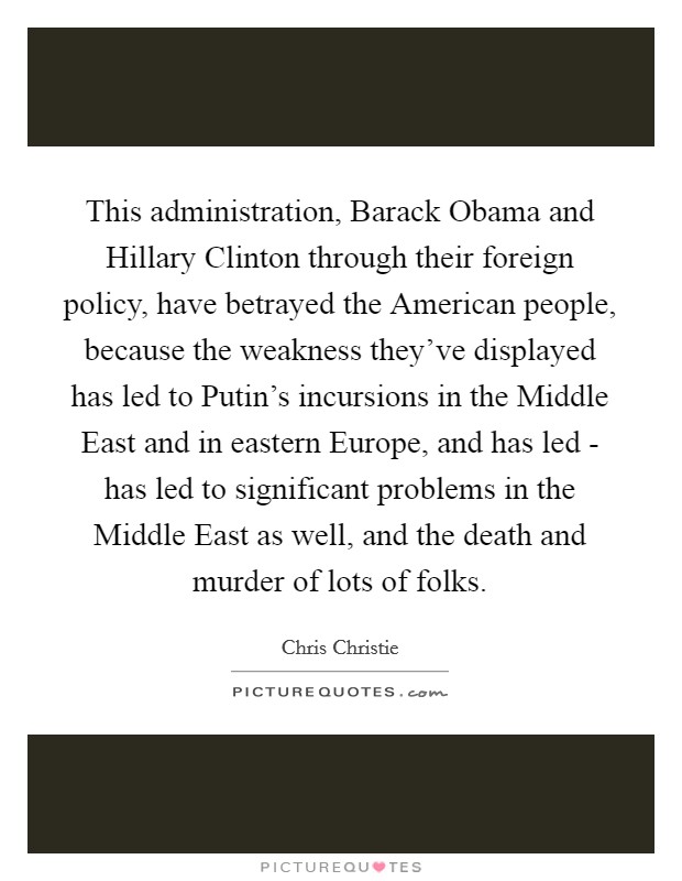 This administration, Barack Obama and Hillary Clinton through their foreign policy, have betrayed the American people, because the weakness they've displayed has led to Putin's incursions in the Middle East and in eastern Europe, and has led - has led to significant problems in the Middle East as well, and the death and murder of lots of folks. Picture Quote #1