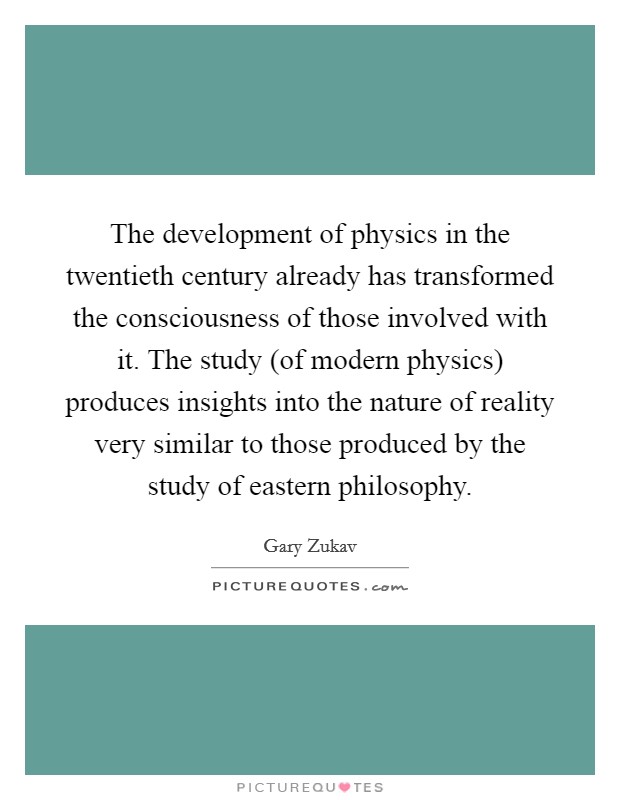 The development of physics in the twentieth century already has transformed the consciousness of those involved with it. The study (of modern physics) produces insights into the nature of reality very similar to those produced by the study of eastern philosophy. Picture Quote #1