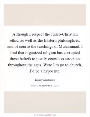 Although I respect the Judeo-Christian ethic, as well as the Eastern philosophies, and of course the teachings of Muhammad, I find that organized religion has corrupted those beliefs to justify countless atrocities throughout the ages. Were I to go to church, I’d be a hypocrite Picture Quote #1