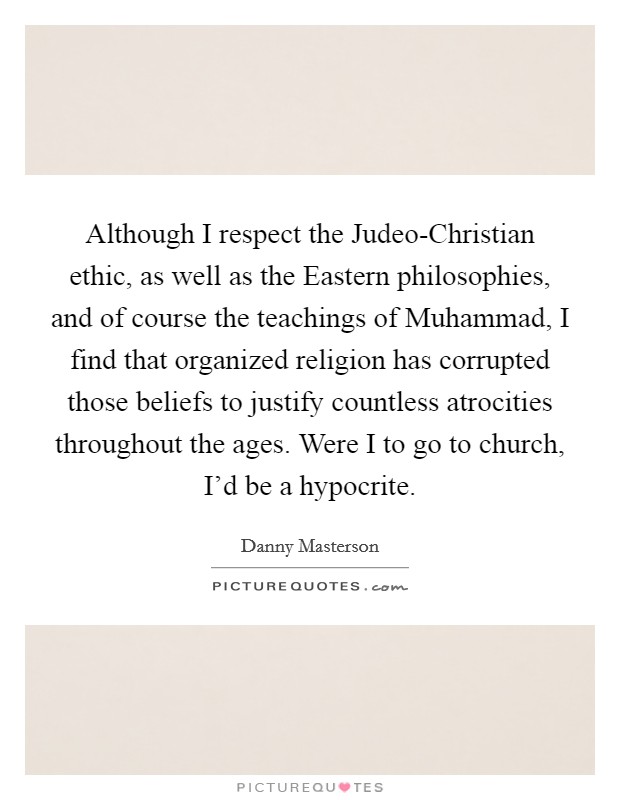 Although I respect the Judeo-Christian ethic, as well as the Eastern philosophies, and of course the teachings of Muhammad, I find that organized religion has corrupted those beliefs to justify countless atrocities throughout the ages. Were I to go to church, I'd be a hypocrite. Picture Quote #1