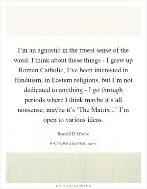 I’m an agnostic in the truest sense of the word. I think about these things - I grew up Roman Catholic, I’ve been interested in Hinduism, in Eastern religions, but I’m not dedicated to anything - I go through periods where I think maybe it’s all nonsense; maybe it’s ‘The Matrix...’ I’m open to various ideas Picture Quote #1