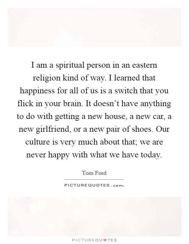 I am a spiritual person in an eastern religion kind of way. I learned that happiness for all of us is a switch that you flick in your brain. It doesn't have anything to do with getting a new house, a new car, a new girlfriend, or a new pair of shoes. Our culture is very much about that; we are never happy with what we have today. Picture Quote #1