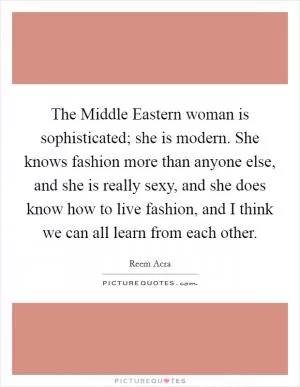 The Middle Eastern woman is sophisticated; she is modern. She knows fashion more than anyone else, and she is really sexy, and she does know how to live fashion, and I think we can all learn from each other Picture Quote #1