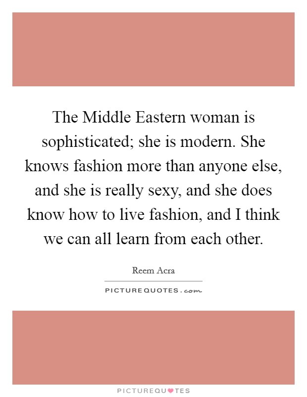 The Middle Eastern woman is sophisticated; she is modern. She knows fashion more than anyone else, and she is really sexy, and she does know how to live fashion, and I think we can all learn from each other. Picture Quote #1