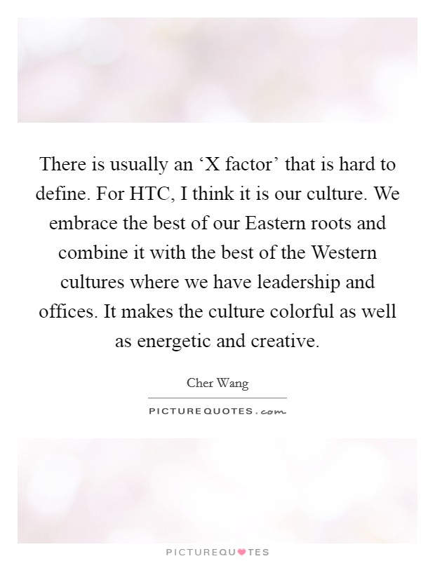 There is usually an ‘X factor' that is hard to define. For HTC, I think it is our culture. We embrace the best of our Eastern roots and combine it with the best of the Western cultures where we have leadership and offices. It makes the culture colorful as well as energetic and creative. Picture Quote #1