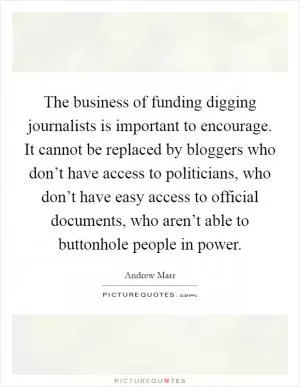 The business of funding digging journalists is important to encourage. It cannot be replaced by bloggers who don’t have access to politicians, who don’t have easy access to official documents, who aren’t able to buttonhole people in power Picture Quote #1