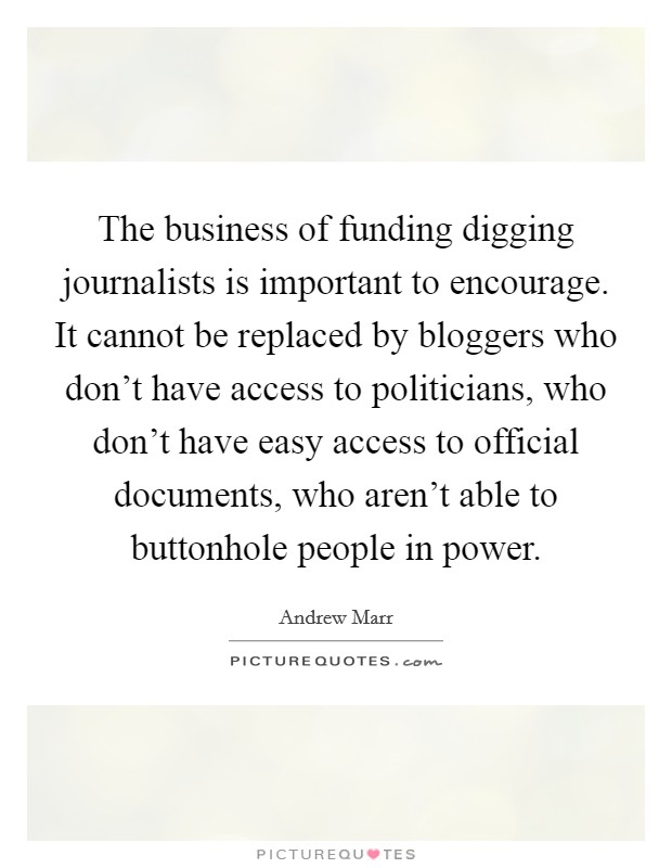 The business of funding digging journalists is important to encourage. It cannot be replaced by bloggers who don't have access to politicians, who don't have easy access to official documents, who aren't able to buttonhole people in power. Picture Quote #1