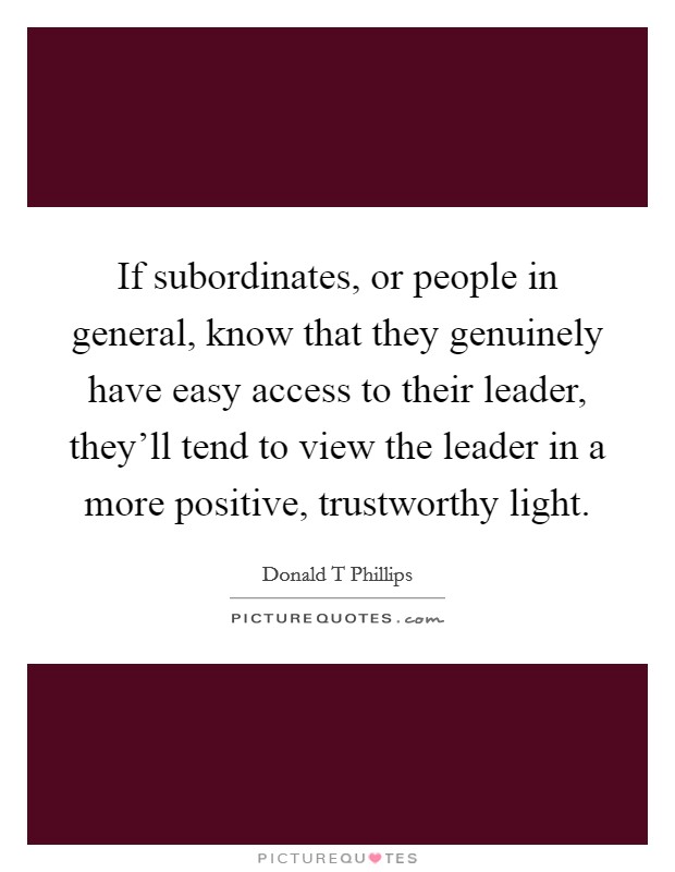 If subordinates, or people in general, know that they genuinely have easy access to their leader, they'll tend to view the leader in a more positive, trustworthy light. Picture Quote #1