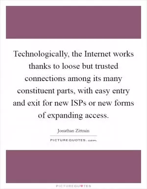 Technologically, the Internet works thanks to loose but trusted connections among its many constituent parts, with easy entry and exit for new ISPs or new forms of expanding access Picture Quote #1