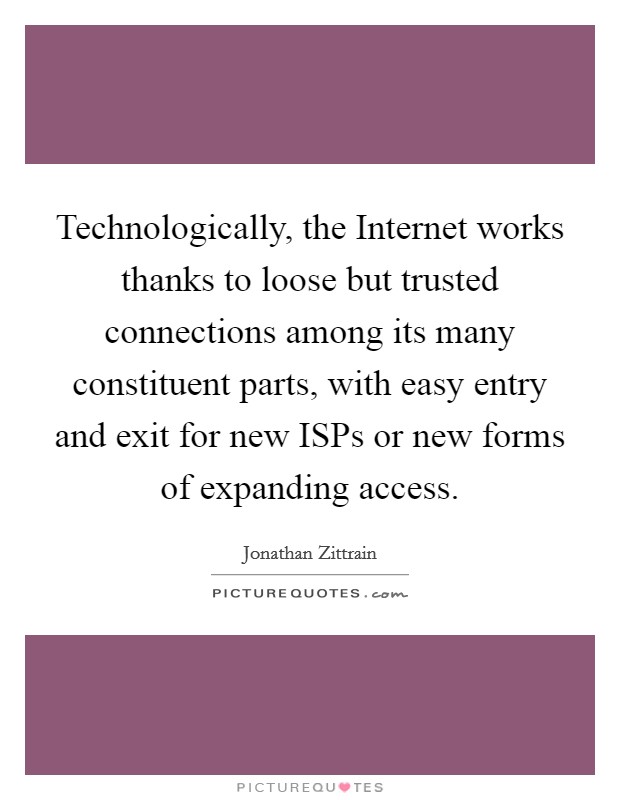 Technologically, the Internet works thanks to loose but trusted connections among its many constituent parts, with easy entry and exit for new ISPs or new forms of expanding access. Picture Quote #1