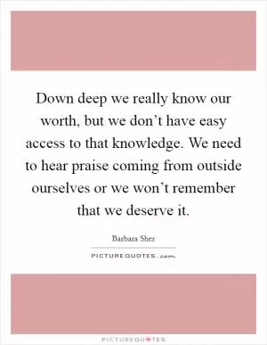 Down deep we really know our worth, but we don’t have easy access to that knowledge. We need to hear praise coming from outside ourselves or we won’t remember that we deserve it Picture Quote #1