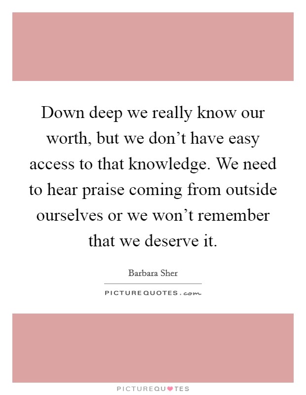 Down deep we really know our worth, but we don't have easy access to that knowledge. We need to hear praise coming from outside ourselves or we won't remember that we deserve it. Picture Quote #1
