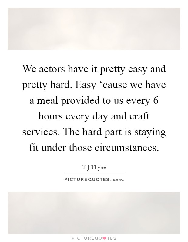 We actors have it pretty easy and pretty hard. Easy ‘cause we have a meal provided to us every 6 hours every day and craft services. The hard part is staying fit under those circumstances. Picture Quote #1