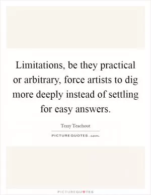 Limitations, be they practical or arbitrary, force artists to dig more deeply instead of settling for easy answers Picture Quote #1