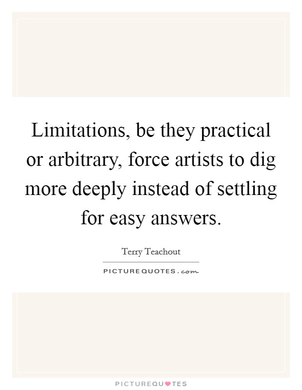 Limitations, be they practical or arbitrary, force artists to dig more deeply instead of settling for easy answers. Picture Quote #1