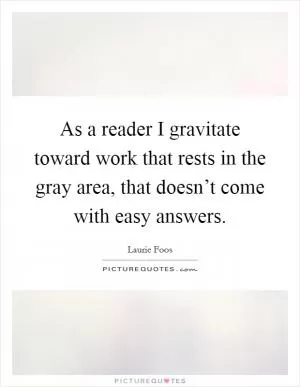 As a reader I gravitate toward work that rests in the gray area, that doesn’t come with easy answers Picture Quote #1